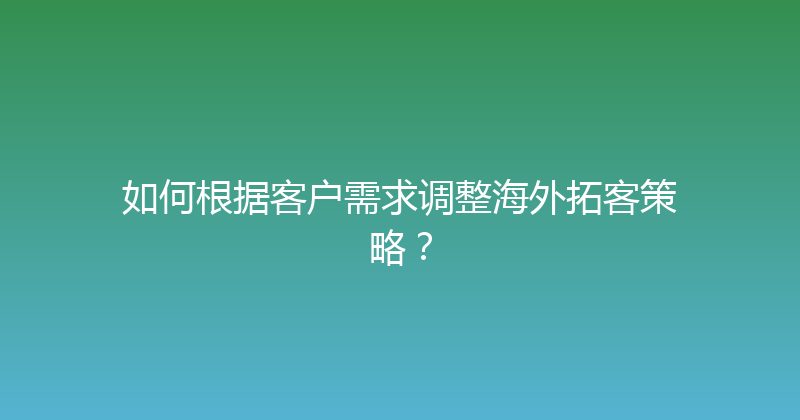 如何根据客户需求调整海外拓客策略？ 封面图