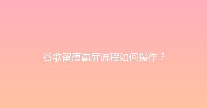 谷歌留痕霸屏流程如何操作？ 封面图